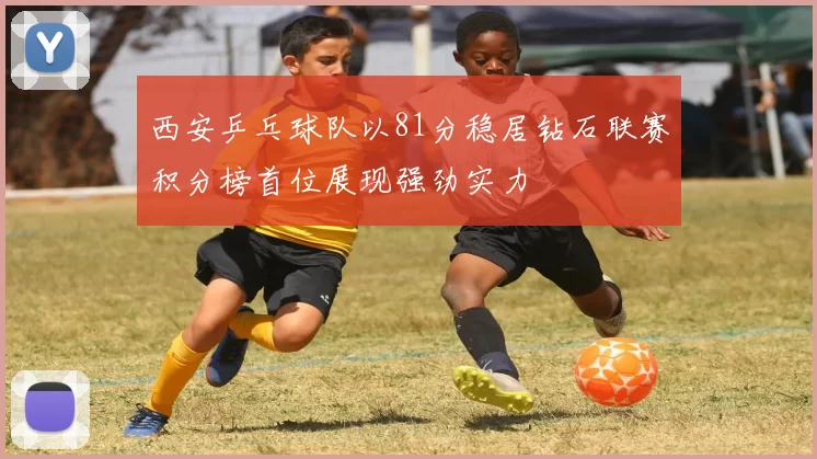 西安乒乓球队以81分稳居钻石联赛积分榜首位展现强劲实力