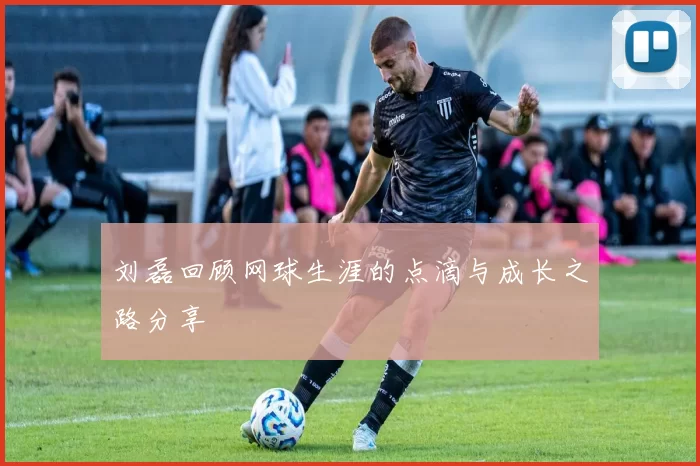 刘磊回顾网球生涯的点滴与成长之路分享