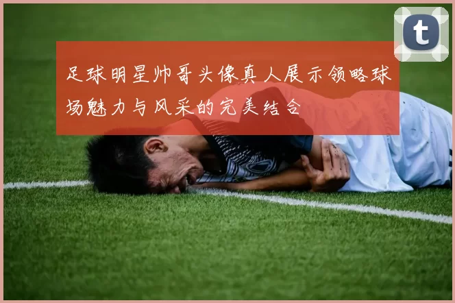 足球明星帅哥头像真人展示领略球场魅力与风采的完美结合