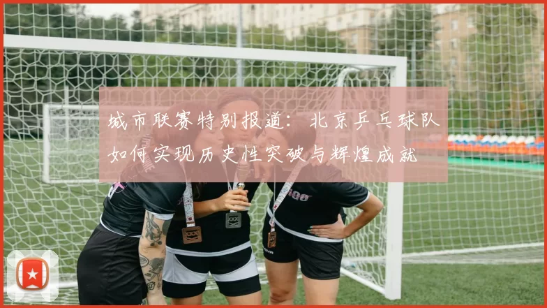 城市联赛特别报道：北京乒乓球队如何实现历史性突破与辉煌成就