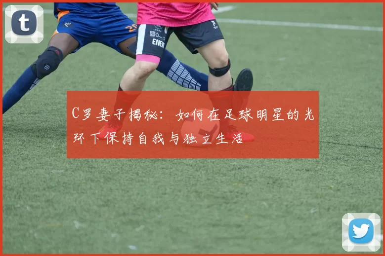 C罗妻子揭秘：如何在足球明星的光环下保持自我与独立生活
