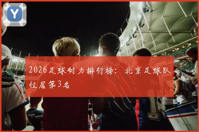 2026足球耐力排行榜：北京足球队位居第3名