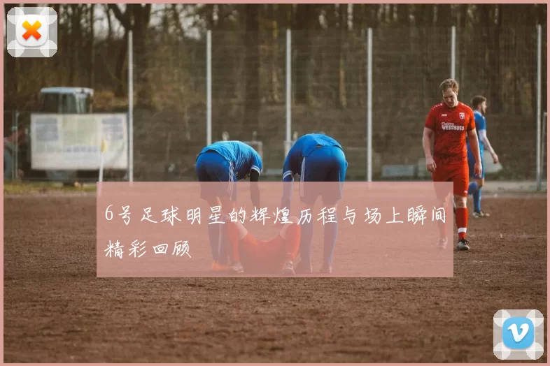 6号足球明星的辉煌历程与场上瞬间精彩回顾