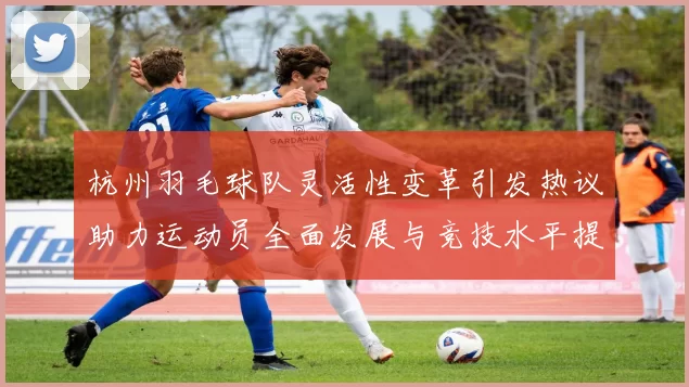 杭州羽毛球队灵活性变革引发热议助力运动员全面发展与竞技水平提升