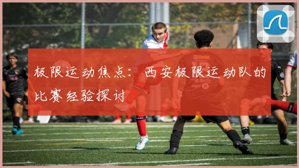 极限运动焦点：西安极限运动队的比赛经验探讨