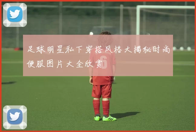 足球明星私下穿搭风格大揭秘时尚便服图片大全欣赏