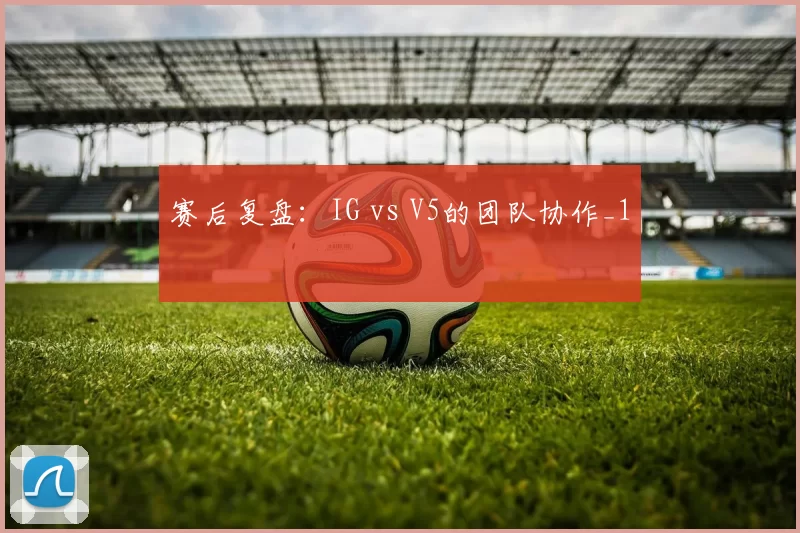 赛后复盘：IG vs V5的团队协作_1
