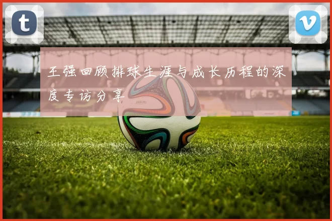 王强回顾排球生涯与成长历程的深度专访分享